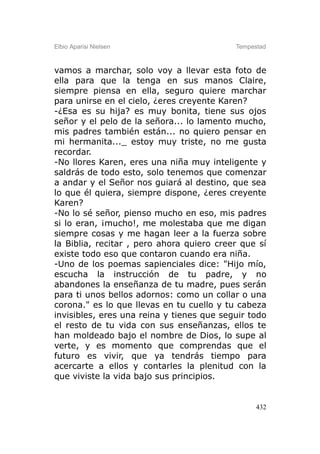 Elbio Aparisi Nielsen                      Tempestad



vamos a marchar, solo voy a llevar esta foto de
ella para que la tenga en sus manos Claire,
siempre piensa en ella, seguro quiere marchar
para unirse en el cielo, ¿eres creyente Karen?
-¿Esa es su hija? es muy bonita, tiene sus ojos
señor y el pelo de la señora... lo lamento mucho,
mis padres también están... no quiero pensar en
mi hermanita..._ estoy muy triste, no me gusta
recordar.
-No llores Karen, eres una niña muy inteligente y
saldrás de todo esto, solo tenemos que comenzar
a andar y el Señor nos guiará al destino, que sea
lo que él quiera, siempre dispone, ¿eres creyente
Karen?
-No lo sé señor, pienso mucho en eso, mis padres
si lo eran, ¡mucho!, me molestaba que me digan
siempre cosas y me hagan leer a la fuerza sobre
la Biblia, recitar , pero ahora quiero creer que sí
existe todo eso que contaron cuando era niña.
-Uno de los poemas sapienciales dice: "Hijo mío,
escucha la instrucción de tu padre, y no
abandones la enseñanza de tu madre, pues serán
para ti unos bellos adornos: como un collar o una
corona." es lo que llevas en tu cuello y tu cabeza
invisibles, eres una reina y tienes que seguir todo
el resto de tu vida con sus enseñanzas, ellos te
han moldeado bajo el nombre de Dios, lo supe al
verte, y es momento que comprendas que el
futuro es vivir, que ya tendrás tiempo para
acercarte a ellos y contarles la plenitud con la
que viviste la vida bajo sus principios.


                                                 432
 