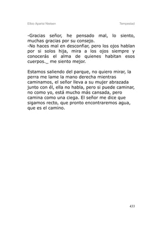 Elbio Aparisi Nielsen                      Tempestad



-Gracias señor, he pensado mal, lo siento,
muchas gracias por su consejo.
-No haces mal en desconfiar, pero los ojos hablan
por si solos hija, mira a los ojos siempre y
conocerás el alma de quienes habitan esos
cuerpos._ me siento mejor.

Estamos saliendo del parque, no quiero mirar, la
perra me lame la mano derecha mientras
caminamos, el señor lleva a su mujer abrazada
junto con él, ella no habla, pero si puede caminar,
no como yo, está mucho más cansada, pero
camina como una ciega. El señor me dice que
sigamos recto, que pronto encontraremos agua,
que es el camino.




                                                 433
 