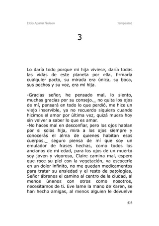 Elbio Aparisi Nielsen                     Tempestad




                        3



Lo daría todo porque mi hija viviese, daría todas
las vidas de este planeta por ella, firmaría
cualquier pacto, su mirada era única, su boca,
sus pechos y su voz, era mi hija.

-Gracias señor, he pensado mal, lo siento,
muchas gracias por su consejo._ no quita los ojos
de mí, pensará en todo lo que perdió, me hice un
viejo inservible, ya no recuerdo siquiera cuando
hicimos el amor por última vez, quizá muera hoy
sin volver a saber lo que es amar.
-No haces mal en desconfiar, pero los ojos hablan
por si solos hija, mira a los ojos siempre y
conocerás el alma de quienes habitan esos
cuerpos._ seguro piensa de mí que soy un
emulador de frases hechas, como todos los
ancianos de mi edad, para los ojos de un muerto
soy joven y vigoroso, Claire camina mal, espero
que roce su piel con la vegetación, va escocerle
en un dolor infinito, no me quedan medicamentos
para tratar su ansiedad y el resto de patologías,
Señor ábrenos el camino al centro de la ciudad, al
menos únenos con otros como nosotros,
necesitamos de ti. Eve lame la mano de Karen, se
han hecho amigas, al menos alguien le devuelve

                                                435
 