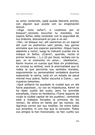 Elbio Aparisi Nielsen                      Tempestad



su amor contenido, ojalá pueda liberarlo pronto,
con alguien que pueda con su enajenación
sexual.
-¿Sigo recto señor?, o ¿subimos por el
bosque?_necesito escuchar tu mandato, me
espera Señor, debo contestar con la seguridad de
tus órdenes, descansaré en paz si es así.
-¡No!, ¡al bosque no!, allí caeremos en un espiral
del cual no podremos salir jamás, hay garras
animales que nos esperan pacientes. ¡Sigue hacia
adelante y recto!, luego te indicaré cuando me lo
indique el Señor, ¿Claire?, querida, recita el
primer lamento... 1,1-22 por favor, recítalo con tu
paz, es el momento mi amor... ¡deléitame!_
Karen mueve un cuerpo que flota sin problemas,
es curiosa su actitud, será la anormalidad que le
rodea la que pervierta sus sentidos morales,
seguramente su personalidad verdadera duerma
esperando la calma, está en un estado de salud
mental muy pobre, Señor escucha a Claire... son
nuestros lamentos.
-¡Qué solitaria ha quedado la ciudad que un día
fuera populosa!_ su voz es majestuosa, Karen se
ha dado vuelta del susto, pero ha sonreído
extrañada, Claire es fantástica.-¡Tiene aspecto de
viuda la ciudad capital de los pueblos!, ¡sometida
está a trabajos forzados la princesa de los
reinos!, Se ahora en llanto por las noches; las
lágrimas corren por sus mejillas. De entre todos
sus amantes, ni uno hay que la consuele. Todos
sus amigos la han traicionado; se han vuelto sus


                                                 436
 
