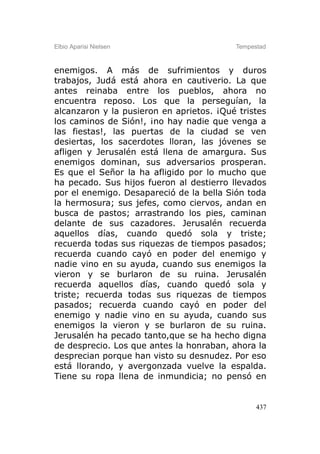 Elbio Aparisi Nielsen                     Tempestad



enemigos. A más de sufrimientos y duros
trabajos, Judá está ahora en cautiverio. La que
antes reinaba entre los pueblos, ahora no
encuentra reposo. Los que la perseguían, la
alcanzaron y la pusieron en aprietos. ¡Qué tristes
los caminos de Sión!, ¡no hay nadie que venga a
las fiestas!, las puertas de la ciudad se ven
desiertas, los sacerdotes lloran, las jóvenes se
afligen y Jerusalén está llena de amargura. Sus
enemigos dominan, sus adversarios prosperan.
Es que el Señor la ha afligido por lo mucho que
ha pecado. Sus hijos fueron al destierro llevados
por el enemigo. Desapareció de la bella Sión toda
la hermosura; sus jefes, como ciervos, andan en
busca de pastos; arrastrando los pies, caminan
delante de sus cazadores. Jerusalén recuerda
aquellos días, cuando quedó sola y triste;
recuerda todas sus riquezas de tiempos pasados;
recuerda cuando cayó en poder del enemigo y
nadie vino en su ayuda, cuando sus enemigos la
vieron y se burlaron de su ruina. Jerusalén
recuerda aquellos días, cuando quedó sola y
triste; recuerda todas sus riquezas de tiempos
pasados; recuerda cuando cayó en poder del
enemigo y nadie vino en su ayuda, cuando sus
enemigos la vieron y se burlaron de su ruina.
Jerusalén ha pecado tanto,que se ha hecho digna
de desprecio. Los que antes la honraban, ahora la
desprecian porque han visto su desnudez. Por eso
está llorando, y avergonzada vuelve la espalda.
Tiene su ropa llena de inmundicia; no pensó en


                                                437
 