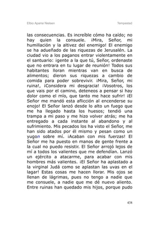 Elbio Aparisi Nielsen                      Tempestad



las consecuencias. Es increíble cómo ha caído; no
hay quien la consuele. ¡Mira, Señor, mi
humillación y la altivez del enemigo! El enemigo
se ha adueñado de las riquezas de Jerusalén. La
ciudad vio a los paganos entrar violentamente en
el santuario: ¡gente a la que tú, Señor, ordenaste
que no entrara en tu lugar de reunión! Todos sus
habitantes lloran mientras van en busca de
alimentos; dieron sus riquezas a cambio de
comida para poder sobrevivir. ¡Mira, Señor, mi
ruina!, ¡Considera mi desgracia! ¡Vosotros, los
que vais por el camino, deteneos a pensar si hay
dolor como el mío, que tanto me hace sufrir! ¡El
Señor me mandó esta aflicción al encenderse su
enojo! El Señor lanzó desde lo alto un fuego que
me ha llegado hasta los huesos; tendió una
trampa a mi paso y me hizo volver atrás; me ha
entregado a cada instante al abandono y al
sufrimiento. Mis pecados los ha visto el Señor, me
han sido atados por él mismo y pesan como un
yugon sobre mí. ¡Acaban con mis fuerzas! El
Señor me ha puesto en manos de gente frente a
la cual no puedo resistir. El Señor arrojó lejos de
mí a todos los valientes que me defendían. Lanzó
un ejército a atacarme, para acabar con mis
hombres más valientes. ¡El Señor ha aplastado a
la virginal Judá como se aplastan las uvas en el
lagar! Estas cosas me hacen llorar. Mis ojos se
llenan de lágrimas, pues no tengo a nadie que
me consuele, a nadie que me dé nuevo aliento.
Entre ruinas han quedado mis hijos, porque pudo


                                                 438
 