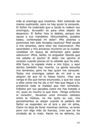 Elbio Aparisi Nielsen                     Tempestad



más el enemigo que nosotros. Sión extiende las
manos suplicante, pero no hay quien la consuele.
El Señor ha ordenado que a Jacob lo rodeen sus
enemigos; Jerusalén es para ellos objeto de
desprecio. El Señor hizo lo debido, porque me
opuse a sus mandatos. ¡Escuchadme, pueblos
todos; contemplad mi dolor! ¡Mis jóvenes y
jovencitas han sido llevados cautivos! Pedí ayuda
a mis amantes, pero ellos me traicionaron. Mis
sacerdotes y mis ancianos murieron en la ciudad:
¡andaban en busca de alimentos para poder
sobrevivir! ¡Mira, Señor, mi angustia! ¡Siento que
me estalla el pecho! El dolor me oprime el
corazón cuando pienso en lo rebelde que he sido.
Allá fuera, la espada mata a mis hijos, y aquí
dentro también hay muerte. La gente escucha
mis lamentos, pero no hay quien me consuele.
Todos mis enemigos saben de mi mal y se
alegran de que tú lo hayas hecho. ¡Haz que
venga el día que tienes anunciado, y que les vaya
a ellos como me ha ido a mí! Haz que llegue a tu
presencia toda la maldad que han cometido;
trátalos por sus pecados como me has tratado a
mí, pues es mucho lo que lloro. ¡Tengo enfermo
el corazón!_ llevamos unos minutos callados
entre la maleza, no me quito su voz, mis
pensamientos se alejan cuando la palabra del
Señor se expanden en el aire y por mi alma,
Claire no deja de llorar mientras camina, va lento
pero con algo más de fuerzas, creo que se ha
olvidado de lo malo. Karen no se detiene, los


                                                439
 