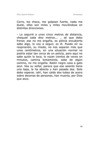 Elbio Aparisi Nielsen                     Tempestad



Corro, los choco, me golpean fuerte, nada me
duele, ellos son miles y miles moviéndose en
distintas direcciones.

- Lo seguiré a unos cinco metros de distancia,
chequeé cada diez metros... _ sé que debo
frenar, ese no me engaña, es policía encubierto
sabe algo, lo voy a seguir, es él. Puedo oír su
respiración, su miedo, no nos separan más que
unos centímetros, en una situación normal no
podría estar tan cerca de un policía, pero aquí no
sabe quién lo toca, lo rozan cientos de veces en
minutos, camina lentamente, sabe de algún
camino, no me engaña. Ratón negro caza a gato
azul. Veo su señal, parece que ese asiento tiene
una tapa, la ha abierto y han pasado dos. Solo
debo esperar, ¡ah!, han caído dos tubos de acero
sobre decenas de personas, han muerto, por Dios
que asco.




                                                 44
 