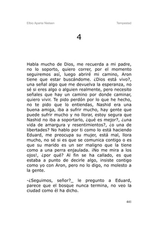 Elbio Aparisi Nielsen                     Tempestad




                        4


Habla mucho de Dios, me recuerda a mi padre,
no lo soporto, quiero correr, por el momento
seguiremos así, luego abriré mi camino, Aron
tiene que estar buscándome. ¿Dios está vivo?,
una señal algo que me devuelva la esperanza, no
sé si eres algo o alguien realmente, pero necesito
señales que hay un camino por donde caminar,
quiero vivir. Te pido perdón por lo que he hecho,
no te pido que lo entiendas, Nashid era una
buena amiga, iba a sufrir mucho, hay gente que
puede sufrir mucho y no llorar, estoy segura que
Nashid no iba a soportarlo, ¿qué es mejor?, ¿una
vida de amargura y resentimientos?, ¿o una de
libertades? No hablo por ti como lo está haciendo
Eduard, me preocupa su mujer, está mal, llora
mucho, no sé si es que se comunica contigo o es
que su marido es un ser maligno que la tiene
como a una perra enjaulada. ¡No me mira a los
ojos!, ¿por qué? Al fin se ha callado, es que
estaba a punto de decirle algo, insiste contigo
como yo con Aron, pero no lo digo, no molesto a
la gente.

-¿Seguimos, señor?_ le pregunto a Eduard,
parece que el bosque nunca termina, no veo la
ciudad como él ha dicho.

                                                441
 