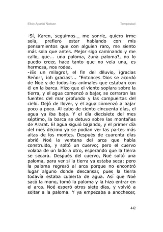 Elbio Aparisi Nielsen                      Tempestad



-Sí, Karen, seguimos._ me sonríe, quiero irme
sola,    prefiero   estar   hablando     con   mis
pensamientos que con alguien raro, me siento
más sola que antes. Mejor sigo caminando y me
callo, que... una paloma, ¿una paloma?, no lo
puedo creer, hace tanto que no veía una, es
hermosa, nos rodea.
-¡Es un milagro!, el fin del diluvio, ¡gracias
Señor!, ¡oh gracias!... "Entonces Dios se acordó
de Noé y de todos los animales que estaban con
él en la barca. Hizo que el viento soplara sobre la
tierra, y el agua comenzó a bajar, se cerraron las
fuentes del mar profundo y las compuertas del
cielo. Dejó de llover, y el agua comenzó a bajar
poco a poco. Al cabo de ciento cincuenta días, el
agua ya iba baja. Y el día diecisiete del mes
séptimo, la barca se detuvo sobre las montañas
de Ararat. El agua siguió bajando, y el primer día
del mes décimo ya se podían ver las partes más
altas de los montes. Después de cuarenta días
abrió Noé la ventana del arca que había
construido, y soltó un cuervo; pero el cuervo
volaba de un lado a otro, esperando que la tierra
se secara. Después del cuervo, Noé soltó una
paloma, para ver si la tierra ya estaba seca; pero
la paloma regresó al arca porque no encontró
lugar alguno donde descansar, pues la tierra
todavía estaba cubierta de agua. Así que Noé
sacó la mano, tomó la paloma y la hizo entrar en
el arca. Noé esperó otros siete días, y volvió a
soltar a la paloma. Y ya empezaba a anochecer,


                                                 442
 