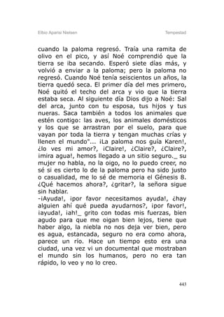 Elbio Aparisi Nielsen                     Tempestad



cuando la paloma regresó. Traía una ramita de
olivo en el pico, y así Noé comprendió que la
tierra se iba secando. Esperó siete días más, y
volvió a enviar a la paloma; pero la paloma no
regresó. Cuando Noé tenía seiscientos un años, la
tierra quedó seca. El primer día del mes primero,
Noé quitó el techo del arca y vio que la tierra
estaba seca. Al siguiente día Dios dijo a Noé: Sal
del arca, junto con tu esposa, tus hijos y tus
nueras. Saca también a todos los animales que
estén contigo: las aves, los animales domésticos
y los que se arrastran por el suelo, para que
vayan por toda la tierra y tengan muchas crías y
llenen el mundo"... ¡La paloma nos guía Karen!,
¿lo ves mi amor?, ¡Claire!, ¿Claire?, ¿Claire?,
¡mira agua!, hemos llegado a un sitio seguro._ su
mujer no habla, no la oigo, no lo puedo creer, no
sé si es cierto lo de la paloma pero ha sido justo
o casualidad, me lo sé de memoria el Génesis 8.
¿Qué hacemos ahora?, ¿gritar?, la señora sigue
sin hablar.
-¡Ayuda!, ¡por favor necesitamos ayuda!, ¿hay
alguien ahí qué pueda ayudarnos?, ¡por favor!,
¡ayuda!, ¡ah!_ grito con todas mis fuerzas, bien
agudo para que me oigan bien lejos, tiene que
haber algo, la niebla no nos deja ver bien, pero
es agua, estancada, seguro no era como ahora,
parece un río. Hace un tiempo esto era una
ciudad, una vez vi un documental que mostraban
el mundo sin los humanos, pero no era tan
rápido, lo veo y no lo creo.


                                                443
 