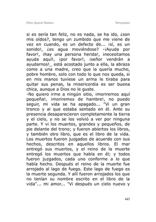 Elbio Aparisi Nielsen                       Tempestad



si es sería tan feliz, no es nada, se ha ido, ¿son
mis oídos?, tengo un zumbido que me viene de
vez en cuando, es un defecto de... ¡sí, es un
sonido!, ¿es agua moviéndose? -¡Ayuda por
favor!, ¡hay una persona herida!, ¡necesitamos
ayuda aquí!, ¡por favor!, ¡señor vendrán a
ayudarnos!_ está acostado junto a ella, la abraza
como a una madre, creo que la quería mucho,
pobre hombre, solo con todo lo que nos queda, si
en mis manos tuviese un arma le tiraba para
quitar sus penas, la misericordia es ser buena
chica, aunque a Dios no le guste.
-No quiero irme a ningún sitio, ¡moriremos aquí
pequeña!, ¡moriremos de hambre!, no puedo
seguir, mi vida se ha apagado... "Vi un gran
tronco y al que estaba sentado en él. Ante su
presencia desaparecieron completamente la tierra
y el cielo, y no se los volvió a ver por ninguna
parte. Y vi los muertos, grandes y pequeños, de
pie delante del trono; y fueron abiertos los libros,
y también otro libro, que es el libro de la vida.
Los muertos fueron juzgados de acuerdo con sus
hechos, descritos en aquellos libros. El mar
entregó sus muertos, y el reino de la muerte
entregó los muertos que había en él; y todos
fueron juzgados, cada uno conforme a lo que
había hecho. Después el reino de la muerte fue
arrojado al lago de fuego. Este lago de fuego es
la muerte segunda. Y allí fueron arrojados los que
no tenían su nombre escrito en el libro de la
vida"... mi amor... "Vi después un cielo nuevo y


                                                  445
 