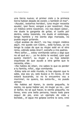 Elbio Aparisi Nielsen                      Tempestad



una tierra nueva; el primer cielo y la primera
tierra habían dejado de existir, y también el mar".
-¡Ayuda!, ¡estamos heridos!, ¡una mujer necesita
ayuda!, ¡por favor, vengan a por nosotros!, ¡hay
un médico entre nosotros!, ¡no nos dejen solos!_
me duele la garganta de gritar, el cuello por
dentro, estoy tosiendo, me duele el estómago,
tengo hambre y me siento algo mareada, no
puedo seguir gritando.
-¿Qué acabas de decir?, ¡no hay ningún médico
aquí!, me quedo con Claire._ está furioso, yo no
tengo la culpa de que su mujer esté en el otro
reino, ¿dónde estás Aron?, extraño a mis padres.
-Pero señor..._ estoy vomitando saliva y algo que
no sé qué es.-... yo he dicho la verdad, ¿por qué
quiere mentir?, su mujer y su hija estarán
orgullosas de que ayude a otra gente que lo
necesita, ellas...
-¡No hables de ellas!, ¡no sabes lo que es perder
a tu familia, niña!_ sigo vomitando.
-Estoy sola en este mundo, si hay alguien que lo
sabe, esa soy yo, solo busco a mi novio, él me
estará buscando, ¡si no lo encuentro voy a
morirme!, no quiero, los extra-ño._ no puedo
pensar.
-No hables así Karen, lo siento pequeña, lo
siento, no quise hablar así, mi mujer ya no... por
el Señor, no sé qué hacer, lo siento pequeña, no
llores, eres una bella persona, haces todo para
seguir de pie, eres un ejemplo de vida y
bondad._ el agua me golpea contra la cara, creo


                                                 446
 