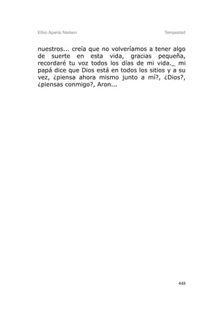 Elbio Aparisi Nielsen                     Tempestad



nuestros... creía que no volveríamos a tener algo
de suerte en esta vida, gracias pequeña,
recordaré tu voz todos los días de mi vida._ mi
papá dice que Dios está en todos los sitios y a su
vez, ¿piensa ahora mismo junto a mí?, ¿Dios?,
¿piensas conmigo?, Aron...




                                                448
 