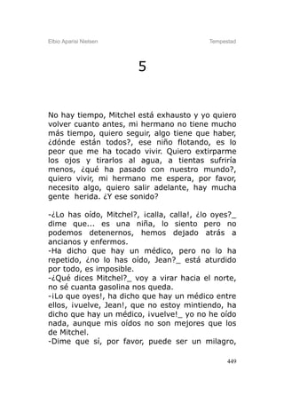 Elbio Aparisi Nielsen                      Tempestad




                        5


No hay tiempo, Mitchel está exhausto y yo quiero
volver cuanto antes, mi hermano no tiene mucho
más tiempo, quiero seguir, algo tiene que haber,
¿dónde están todos?, ese niño flotando, es lo
peor que me ha tocado vivir. Quiero extirparme
los ojos y tirarlos al agua, a tientas sufriría
menos, ¿qué ha pasado con nuestro mundo?,
quiero vivir, mi hermano me espera, por favor,
necesito algo, quiero salir adelante, hay mucha
gente herida. ¿Y ese sonido?

-¿Lo has oído, Mitchel?, ¡calla, calla!, ¿lo oyes?_
dime que... es una niña, lo siento pero no
podemos detenernos, hemos dejado atrás a
ancianos y enfermos.
-Ha dicho que hay un médico, pero no lo ha
repetido, ¿no lo has oído, Jean?_ está aturdido
por todo, es imposible.
-¿Qué dices Mitchel?_ voy a virar hacia el norte,
no sé cuanta gasolina nos queda.
-¡Lo que oyes!, ha dicho que hay un médico entre
ellos, ¡vuelve, Jean!, que no estoy mintiendo, ha
dicho que hay un médico, ¡vuelve!_ yo no he oído
nada, aunque mis oídos no son mejores que los
de Mitchel.
-Dime que sí, por favor, puede ser un milagro,

                                                 449
 