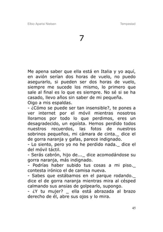 Elbio Aparisi Nielsen                     Tempestad




                        7



Me apena saber que ella está en Italia y yo aquí,
en avión serían dos horas de vuelo, no puedo
asegurarlo, si pueden ser dos horas de vuelo,
siempre me sucede los mismo, lo primero que
sale al final es lo que es siempre. No sé si se ha
casado, llevo años sin saber de mi pequeña.
Oigo a mis espaldas.
- ¿Cómo se puede ser tan insensible?, te pones a
ver internet por el móvil mientras nosotros
lloramos por todo lo que perdimos, eres un
desagradecido, un egoísta. Hemos perdido todos
nuestros recuerdos, las fotos de nuestros
sobrinos pequeños, mi cámara de cinta._ dice el
de gorra naranja y gafas, parece indignado.
- Lo siento, pero yo no he perdido nada._ dice el
del móvil táctil.
- Serás cabrón, hijo de..._ dice acomodándose su
gorra naranja, más indignado.
- Podrías haber subido tus cosas a mi piso._
contesta irónico el de camisa nueva.
- Sabes que estábamos en el parque rodando._
dice el de gorra naranja mientras mira al césped
calmando sus ansias de golpearlo, supongo.
- ¿Y tu mujer? _ ella está abrazada al brazo
derecho de él, abre sus ojos y lo mira.

                                                 45
 
