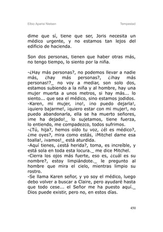 Elbio Aparisi Nielsen                     Tempestad



dime que sí, tiene que ser, Joris necesita un
médico urgente, y no estamos tan lejos del
edificio de hacienda.

Son dos personas, tienen que haber otras más,
no tengo tiempo, lo siento por la niña.

-¿Hay más personas?, no podemos llevar a nadie
más,      ¿hay  más     personas?,    ¿¡hay   más
personas!?_ no voy a mediar, son solo dos,
estamos subiendo a la niña y al hombre, hay una
mujer muerta a unos metros, si hay más... lo
siento... que sea el médico, sino estamos jodidos.
-Karen, mi mujer, ¡no!, ¡no puedo dejarla!,
¡quiero bajarme!, ¡quiero estar con mi mujer!, no
puedo abandonarla, ella se ha muerto señores,
¡me ha dejado!_ lo sujetamos, tiene fuerza,
lo entiendo, me compadezco, todos sufrimos.
-¿Tú, hija?, hemos oído tu voz, ¿él es médico?,
¿me oyes?, mira como estás, ¡Mitchel dame esa
toalla!, ¡vamos!_ está aturdida.
-Aquí tienes, ¿está herida?, toma, es increíble, y
está sola en toda esta locura._ me dice Mitchel.
-Cierra los ojos más fuerte, eso es, ¿cuál es su
nombre?, estoy limpiándote._ le pregunto al
hombre que mira el cielo, mientras limpio su
rostro.
-Se llama Karen señor, y yo soy el médico, luego
debo volver a buscar a Claire, pero ayudaré hasta
que todo cese... el Señor me ha puesto aquí._
Dios puede existir, pero no, en estos días.


                                                450
 