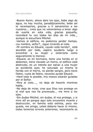 Elbio Aparisi Nielsen                      Tempestad



-Bueno Karen, ahora abre los ojos, bebe algo de
agua, no hay mucha, paradójicamente, bebe así
te recompones, gracias a ti salvaremos a los
nuestros... creía que no volveríamos a tener algo
de suerte en esta vida, gracias pequeña,
recordaré tu voz todos los días de mi vida._
aunque la escuchara Mitchel.
-Vamos al edificio, no podemos perder tiempo,
¿su nombre, señor?_ sigue mirando al cielo.
-Mi nombre es Eduard, ¿quién está herido?_ está
aturdido por todo, espero ayudarlo luego a
encontrar a su mujer y enterrarla como
seguramente lo merece.
-Eduard, es mi hermano, tiene una herida en el
abdomen, tiene clavado un hierro, el edificio está
destruido, en un intento por salvar a una mujer
se accidentó ayer, he suturado yo mismo la
herida con el hierro, no pierde sangre, pero tiene
fiebre, vuela de fiebre, necesita ayuda Eduard.
-Haré todo lo posible, mis manos estarán guiadas
por el Señor.
-Mira al cielo..._ no deja de hacerlo mientras
habla.
-No deja de mirar, cree que Dios nos protege en
el mal que nos ha provocado._ me mira a los
ojos.
-Sin dudas Mitchel, sin dudas, él nos protege, y si
miro allí es porque aquí solo encuentro muerte y
destrucción, mi familia está extinta, poco me
queda, me amigo, usted debería hacer lo mismo,
todos tenemos errores anteriores, reconocerlo es


                                                 451
 