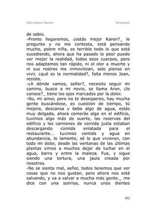 Elbio Aparisi Nielsen                    Tempestad



de sabio.
-Pronto llegaremos, ¿estás mejor Karen?_ le
pregunto y no me contesta, está pensando
mucho, pobre niña, es terrible todo lo que está
sucediendo, ahora que ha pasado lo peor puedo
ver mejor la realidad, todos esos cuerpos, pero
nos adaptamos tan rápido, ni el olor a muerte y
ni sus rostros me inmovilizan, solo pienso en
vivir, ¿qué es la normalidad?, falta menos Jean,
resiste.
-¿A dónde vamos, señor?, necesito seguir mi
camino, busco a mi novio, se llama Aron, ¿lo
conoce?_ tiene los ojos marcados por la dolor.
-No, mi amor, pero no te desesperes, hay mucha
gente buscándose, es cuestión de tiempo, tú
mejora, descansa y bebe algo de agua, estás
muy delgada, ahora comerás algo en el edificio,
tuvimos algo más de suerte, las reservas del
edificio y los camiones de comida justa estaban
descargando      comida    enlatada    para    el
restaurante... tuvimos comida y agua en
abundancia, lo lamento, sé lo que vivieron, con
todo mi dolor, desde las ventanas de las últimas
plantas vimos a muchos dejar de luchar en el
agua, barro y entre la maleza. Fue, y sigue
siendo una tortura, una jaula creada por
nosotros.
-No se sienta mal, señor, todos tenemos que ver
cosas que no nos gustan, pero ahora nos está
salvando, y va a salvar a mucha más gente._ me
dice con una sonrisa, nunca unos dientes


                                               452
 