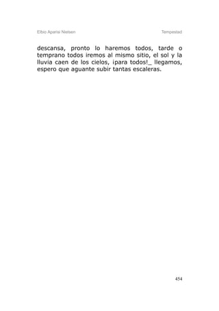 Elbio Aparisi Nielsen                     Tempestad



descansa, pronto lo haremos todos, tarde o
temprano todos iremos al mismo sitio, el sol y la
lluvia caen de los cielos, ¡para todos!_ llegamos,
espero que aguante subir tantas escaleras.




                                                454
 