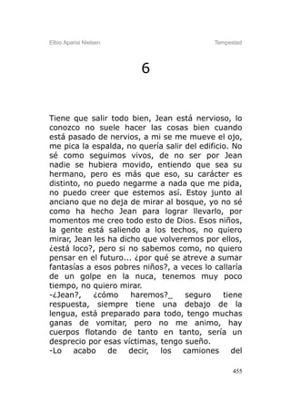 Elbio Aparisi Nielsen                        Tempestad




                         6


Tiene que salir todo bien, Jean está nervioso, lo
conozco no suele hacer las cosas bien cuando
está pasado de nervios, a mi se me mueve el ojo,
me pica la espalda, no quería salir del edificio. No
sé como seguimos vivos, de no ser por Jean
nadie se hubiera movido, entiendo que sea su
hermano, pero es más que eso, su carácter es
distinto, no puedo negarme a nada que me pida,
no puedo creer que estemos así. Estoy junto al
anciano que no deja de mirar al bosque, yo no sé
como ha hecho Jean para lograr llevarlo, por
momentos me creo todo esto de Dios. Esos niños,
la gente está saliendo a los techos, no quiero
mirar, Jean les ha dicho que volveremos por ellos,
¿está loco?, pero si no sabemos como, no quiero
pensar en el futuro... ¿por qué se atreve a sumar
fantasías a esos pobres niños?, a veces lo callaría
de un golpe en la nuca, tenemos muy poco
tiempo, no quiero mirar.
-¿Jean?,    ¿cómo     haremos?_     seguro     tiene
respuesta, siempre tiene una debajo de la
lengua, está preparado para todo, tengo muchas
ganas de vomitar, pero no me animo, hay
cuerpos flotando de tanto en tanto, sería un
desprecio por esas víctimas, tengo sueño.
-Lo    acabo    de   decir,  los   camiones       del

                                                   455
 