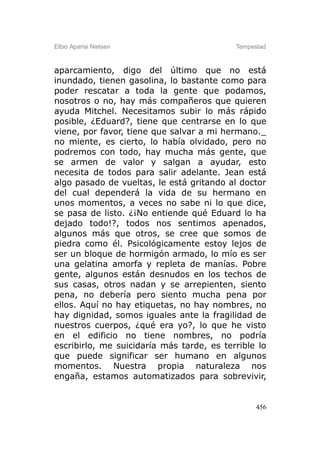 Elbio Aparisi Nielsen                      Tempestad



aparcamiento, digo del último que no está
inundado, tienen gasolina, lo bastante como para
poder rescatar a toda la gente que podamos,
nosotros o no, hay más compañeros que quieren
ayuda Mitchel. Necesitamos subir lo más rápido
posible, ¿Eduard?, tiene que centrarse en lo que
viene, por favor, tiene que salvar a mi hermano._
no miente, es cierto, lo había olvidado, pero no
podremos con todo, hay mucha más gente, que
se armen de valor y salgan a ayudar, esto
necesita de todos para salir adelante. Jean está
algo pasado de vueltas, le está gritando al doctor
del cual dependerá la vida de su hermano en
unos momentos, a veces no sabe ni lo que dice,
se pasa de listo. ¿¡No entiende qué Eduard lo ha
dejado todo!?, todos nos sentimos apenados,
algunos más que otros, se cree que somos de
piedra como él. Psicológicamente estoy lejos de
ser un bloque de hormigón armado, lo mío es ser
una gelatina amorfa y repleta de manías. Pobre
gente, algunos están desnudos en los techos de
sus casas, otros nadan y se arrepienten, siento
pena, no debería pero siento mucha pena por
ellos. Aquí no hay etiquetas, no hay nombres, no
hay dignidad, somos iguales ante la fragilidad de
nuestros cuerpos, ¿qué era yo?, lo que he visto
en el edificio no tiene nombres, no podría
escribirlo, me suicidaría más tarde, es terrible lo
que puede significar ser humano en algunos
momentos. Nuestra propia naturaleza nos
engaña, estamos automatizados para sobrevivir,


                                                 456
 