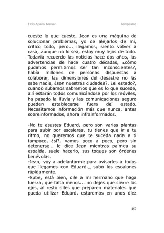 Elbio Aparisi Nielsen                     Tempestad



cueste lo que cueste, Jean es una máquina de
solucionar problemas, yo de alejarlos de mi,
critico todo, pero... llegamos, siento volver a
casa, aunque no lo sea, estoy muy lejos de todo.
Todavía recuerdo las noticias hace dos años, las
advertencias de hace cuatro décadas, ¿cómo
pudimos permitirnos ser tan inconscientes?,
había millones de personas dispuestas a
colaborar, las dimensiones del desastre no las
sabe nadie, ¿son nuestras ciudades?, ¿el estado?,
cuando subamos sabremos que es lo que sucede,
allí estarán todos comunicándose por los móviles,
ha pasado la lluvia y las comunicaciones seguro
pueden      establecerse   fuera   del    estado.
Necesitamos información más que nunca, antes
sobreinformados, ahora infrainformados.

-No te asustes Eduard, pero son varias plantas
para subir por escaleras, tu tienes que ir a tu
ritmo, no queremos que te suceda nada a ti
tampoco, ¿sí?, vamos poco a poco, pero sin
detenerse._ le dice Jean mientras palmea su
espalda, suele hacerlo, sus toques son órdenes
benévolas.
-Jean, voy a adelantarme para avisarles a todos
que llegamos con Eduard._ subo los escalones
rápidamente.
-Sube, está bien, dile a mi hermano que haga
fuerza, que falta menos... no dejes que cierre los
ojos, al resto diles que preparen materiales que
pueda utilizar Eduard, estaremos en unos diez


                                                457
 