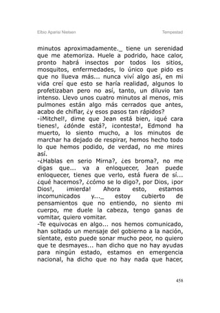 Elbio Aparisi Nielsen                     Tempestad



minutos aproximadamente._ tiene un serenidad
que me atemoriza. Huele a podrido, hace calor,
pronto habrá insectos por todos los sitios,
mosquitos, enfermedades, lo único que pido es
que no llueva más... nunca viví algo así, en mi
vida creí que esto se haría realidad, algunos lo
profetizaban pero no así, tanto, un diluvio tan
intenso. Llevo unos cuatro minutos al menos, mis
pulmones están algo más cerrados que antes,
acabo de chiflar, ¿y esos pasos tan rápidos?
-¡Mitchel!, dime que Jean está bien, ¡qué cara
tienes!, ¿dónde está?, ¡contesta!, Edmond ha
muerto, lo siento mucho, a los minutos de
marchar ha dejado de respirar, hemos hecho todo
lo que hemos podido, de verdad, no me mires
así.
-¿Hablas en serio Mirna?, ¿es broma?, no me
digas que... va a enloquecer, Jean puede
enloquecer, tienes que verlo, está fuera de sí...
¿qué hacemos?, ¿cómo se lo digo?, por Dios, ¡por
Dios!,     ¡mierda!      Ahora    esto,    estamos
incomunicados       y..._   estoy    cubierto   de
pensamientos que no entiendo, no siento mi
cuerpo, me duele la cabeza, tengo ganas de
vomitar, quiero vomitar.
-Te equivocas en algo... nos hemos comunicado,
han soltado un mensaje del gobierno a la nación,
síentate, esto puede sonar mucho peor, no quiero
que te desmayes... han dicho que no hay ayudas
para ningún estado, estamos en emergencia
nacional, ha dicho que no hay nada que hacer,


                                                458
 