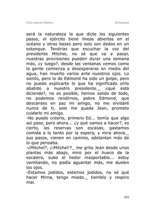 Elbio Aparisi Nielsen                    Tempestad



será la naturaleza la que dicte los siguientes
pasos, el ejército tiene líneas abiertas en el
océano y otras bases pero solo son dedos en un
estanque. Tendrías que escuchar la voz del
presidente Mitchel, no sé que va a pasar,
nuestras provisiones pueden durar una semana
más, ¿y luego?, desde las ventanas vemos como
la gente comienza a desesperarse en medio del
agua, han muerto varios ante nuestros ojos. Lo
siento, pero lo de Edmond ha sido un golpe, pero
no puedo explicarte lo que ha significado oírlo
abatido a nuestro presidente._ ¿qué está
diciendo?, no es posible, hemos salido de todo,
no podemos rendirnos, pobre Edmond, que
descanses en paz mi amigo, no me olvidaré
nunca de ti, solo me queda Jean, prometo
cuidarlo mi amigo.
-No puedo creerlo, primero Ed... temía que algo
así pase, pero ahora... ¿y qué vamos a hacer?, es
cierto, las reservas son escasas, gastamos
comida a lo tonto por la espera, y mira ahora._
sus pasos, vienen en camino, adelantan más de
lo que pensaba.
-¿Mitchel?, ¿¡Mitchel!?_ me grita Jean desde unas
plantas más abajo, miro por el hueco de la
escalera, sube el hedor insoportable... estoy
vomitando, no podía aguantar más, me duelen
los ojos.
-Estamos jodidos, estamos jodidos, no sé qué
hacer Mirna, tengo miedo._ tiemblo y respiro
mal.


                                               459
 