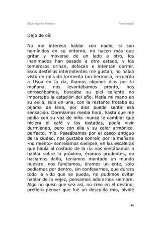 Elbio Aparisi Nielsen                    Tempestad



Dejo de oír.

No me interesa hablar con nadie, si son
homínidos en su entorno, no hacen más que
gritar y moverse de un lado a otro, los
inanimados han pasado a otro estado, y los
temerosos orinan, defecan e intentan dormir.
Esos destellos intermitentes me gustan, no había
visto en mi vida tormenta tan hermosa, recuerdo
a Usoa en la ría, íbamos algunos días por la
mañana,     nos    levantábamos     pronto,   nos
enroscábamos, buscaba su piel caliente no
importaba la estación del año. Metía mi mano en
su axila, solo en una, con la restante frotaba su
pijama de lana, por dios puedo sentir esa
sensación. Dormíamos media hora, hasta que me
pedía con su voz de niña -nunca le cambió- que
hiciera el café y las tostadas, podía vivir
durmiendo, pero con ella y su calor armónico,
perfecto, mío. Paseábamos por el casco antiguo
de la ciudad, nos gustaba sonreír, por la mañana
-no miento- sonreíamos siempre, en las escaleras
que había al costado de la ría nos sentábamos a
hablar sobre lo próximo, éramos prudentes, no
hacíamos daño, teníamos montado un mundo
nuestro, nos fundíamos, éramos un ente, solo
pedíamos por dentro, sin confesarnos, que durara
toda la vida que se pueda, no pudimos evitar
hablar de la vejez, pensamos adorarnos siempre.
Algo no quiso que sea así, no creo en el destino,
prefiero pensar que fue un descuido mío, olvidé


                                                46
 