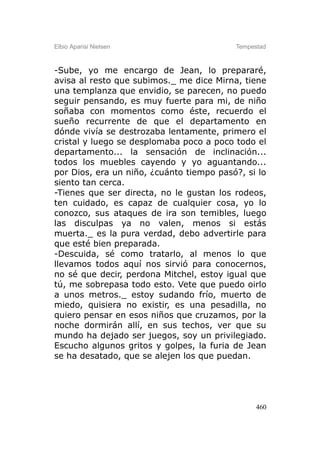 Elbio Aparisi Nielsen                     Tempestad



-Sube, yo me encargo de Jean, lo prepararé,
avisa al resto que subimos._ me dice Mirna, tiene
una templanza que envidio, se parecen, no puedo
seguir pensando, es muy fuerte para mi, de niño
soñaba con momentos como éste, recuerdo el
sueño recurrente de que el departamento en
dónde vivía se destrozaba lentamente, primero el
cristal y luego se desplomaba poco a poco todo el
departamento... la sensación de inclinación...
todos los muebles cayendo y yo aguantando...
por Dios, era un niño, ¿cuánto tiempo pasó?, si lo
siento tan cerca.
-Tienes que ser directa, no le gustan los rodeos,
ten cuidado, es capaz de cualquier cosa, yo lo
conozco, sus ataques de ira son temibles, luego
las disculpas ya no valen, menos si estás
muerta._ es la pura verdad, debo advertirle para
que esté bien preparada.
-Descuida, sé como tratarlo, al menos lo que
llevamos todos aquí nos sirvió para conocernos,
no sé que decir, perdona Mitchel, estoy igual que
tú, me sobrepasa todo esto. Vete que puedo oirlo
a unos metros._ estoy sudando frío, muerto de
miedo, quisiera no existir, es una pesadilla, no
quiero pensar en esos niños que cruzamos, por la
noche dormirán allí, en sus techos, ver que su
mundo ha dejado ser juegos, soy un privilegiado.
Escucho algunos gritos y golpes, la furia de Jean
se ha desatado, que se alejen los que puedan.




                                                460
 