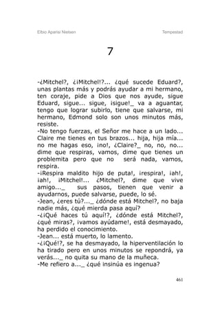 Elbio Aparisi Nielsen                      Tempestad




                        7

-¿Mitchel?, ¿¡Mitchel!?... ¿qué sucede Eduard?,
unas plantas más y podrás ayudar a mi hermano,
ten coraje, pide a Dios que nos ayude, sigue
Eduard, sigue... sigue, ¡sigue!_ va a aguantar,
tengo que lograr subirlo, tiene que salvarse, mi
hermano, Edmond solo son unos minutos más,
resiste.
-No tengo fuerzas, el Señor me hace a un lado...
Claire me tienes en tus brazos... hija, hija mía...
no me hagas eso, ¡no!, ¿Claire?_ no, no, no...
dime que respiras, vamos, dime que tienes un
problemita pero que no        será nada, vamos,
respira.
-¡Respira maldito hijo de puta!, ¡respira!, ¡ah!,
¡ah!, ¡Mitchel!... ¿Mitchel?, dime que vive
amigo..._     sus pasos, tienen que venir a
ayudarnos, puede salvarse, puede, lo sé.
-Jean, ¿eres tú?..._ ¿dónde está Mitchel?, no baja
nadie más, ¿qué mierda pasa aquí?
-¿¡Qué haces tú aquí!?, ¿dónde está Mitchel?,
¿qué miras?, ¡vamos ayúdame!, está desmayado,
ha perdido el conocimiento.
-Jean... está muerto, lo lamento.
-¿¡Qué!?, se ha desmayado, la hiperventilación lo
ha tirado pero en unos minutos se repondrá, ya
verás..._ no quita su mano de la muñeca.
-Me refiero a..._ ¿qué insinúa es ingenua?

                                                 461
 