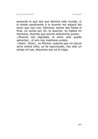 Elbio Aparisi Nielsen                     Tempestad



presenta lo que sea que domine este mundo, ni
el miedo paralizante a la muerte me alejará del
amor que nos une. Edmond, somos dos hasta el
final, no sufras por mí, tú duerme, no hables mi
hermano, duerme que pronto soñaremos juntos.
-¡Mueran con dignidad, el amor solo puede
salvarlos!_ el aire nos mantiene unidos.
-¡Jean!, ¡Jean!_ es Mitchel, suponía que mi locura
sería contra ellos, se ha equivocado, has sido un
amigo sin par, descansa que yo lo hago.




                                                463
 