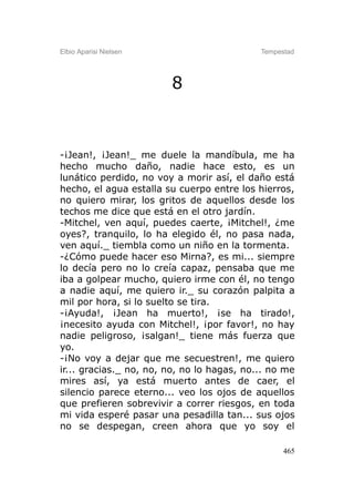 Elbio Aparisi Nielsen                       Tempestad




                        8



-¡Jean!, ¡Jean!_ me duele la mandíbula, me ha
hecho mucho daño, nadie hace esto, es un
lunático perdido, no voy a morir así, el daño está
hecho, el agua estalla su cuerpo entre los hierros,
no quiero mirar, los gritos de aquellos desde los
techos me dice que está en el otro jardín.
-Mitchel, ven aquí, puedes caerte, ¡Mitchel!, ¿me
oyes?, tranquilo, lo ha elegido él, no pasa nada,
ven aquí._ tiembla como un niño en la tormenta.
-¿Cómo puede hacer eso Mirna?, es mi... siempre
lo decía pero no lo creía capaz, pensaba que me
iba a golpear mucho, quiero irme con él, no tengo
a nadie aquí, me quiero ir._ su corazón palpita a
mil por hora, si lo suelto se tira.
-¡Ayuda!, ¡Jean ha muerto!, ¡se ha tirado!,
¡necesito ayuda con Mitchel!, ¡por favor!, no hay
nadie peligroso, ¡salgan!_ tiene más fuerza que
yo.
-¡No voy a dejar que me secuestren!, me quiero
ir... gracias._ no, no, no, no lo hagas, no... no me
mires así, ya está muerto antes de caer, el
silencio parece eterno... veo los ojos de aquellos
que prefieren sobrevivir a correr riesgos, en toda
mi vida esperé pasar una pesadilla tan... sus ojos
no se despegan, creen ahora que yo soy el

                                                  465
 