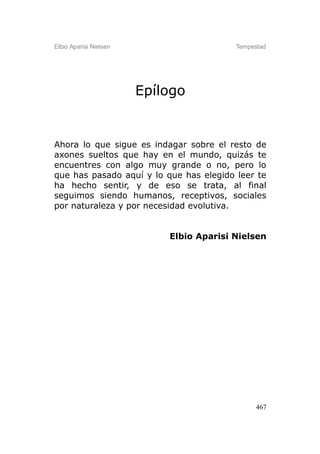 Elbio Aparisi Nielsen                     Tempestad




                        Epílogo


Ahora lo que sigue es indagar sobre el resto de
axones sueltos que hay en el mundo, quizás te
encuentres con algo muy grande o no, pero lo
que has pasado aquí y lo que has elegido leer te
ha hecho sentir, y de eso se trata, al final
seguimos siendo humanos, receptivos, sociales
por naturaleza y por necesidad evolutiva.


                            Elbio Aparisi Nielsen




                                                467
 