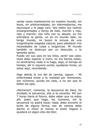 Elbio Aparisi Nielsen                       Tempestad



varias veces mantenerme en nuestro mundo, sin
leyes, sin arbitrariedades, sin intermediarios, me
equivoqué y lo pago caro. Veo todos sus rostros
ensangrentados y llenos de lodo, marrón y rojo,
rojo y marrón, ese niño con su abuelo, no me
entristece la gente, no es mi mundo este, no
tengo mundo, no busco la excusa de una
insignificante tragedia natural, para satisfacer mis
necesidades de culpa y exigencias. Mi mundo
también se destruyo por un descuido, y lo
lamente tanto.
Puedo ver sus ojos en los míos, sentir ese calor,
Usoa debo esperar a morir, no me llames antes,
no tendríamos nada si lo hago, deja, el tiempo es
tiempo, allí ni siquiera existe, quedaran horas, yo
estoy aquí, recordando.

Oigo detrás la voz del de camisa, siguen. - Mi
enfermedad brota a la realidad por momentos,
son números, quizás los veas, a no ser que te
falten los ojos.

¿Números?, números, la secuencia de Sara, he
olvidado la secuencia, ella si la necesita. Allí son
7 horas hacia el futuro, debe saber que no estoy
allí, joder, que hago, los números, sin la
secuencia no podrá hacer nada, debo enviarle el
texto de alguna forma, ese de camisa debe
darme el móvil al menos el texto llegará o
quedará en algún sitio del éter.



                                                   47
 
