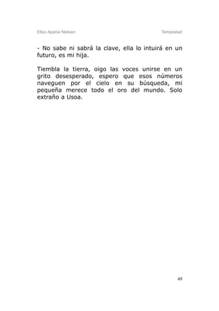 Elbio Aparisi Nielsen                     Tempestad



- No sabe ni sabrá la clave, ella lo intuirá en un
futuro, es mi hija.

Tiembla la tierra, oigo las voces unirse en un
grito desesperado, espero que esos números
naveguen por el cielo en su búsqueda, mi
pequeña merece todo el oro del mundo. Solo
extraño a Usoa.




                                                 49
 