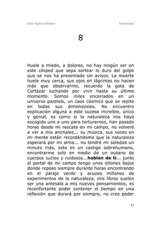 Elbio Aparisi Nielsen                    Tempestad




                        8


Huele a miedo, a dolores, no hay ningún ser en
este césped que sepa sortear lo duro del golpe
que se nos ha presentado sin avisos. La muerte
huele muy cerca, sus ojos en lágrimas no hacen
más que observarme, recuerdo la gota de
Cortázar luchando por vivir hasta su último
momento. Somos miles encerrados en un
universo paralelo, un caos cósmico que se repite
en todas sus dimensiones. No encuentro
explicación alguna a este suceso increíble, único
y genial, es como si la naturaleza nos haya
escogido uno a uno para torturarnos, han pasado
horas desde mi rescate en mi campo, no volveré
a ver a mis animales... su música, sus voces en
mi mente están recordándome que la naturaleza
esperará por mi alma... no tendré mi soledad un
minuto más, este es un castigo sobrehumano,
encontrarme solo en medio de un océano de
cuerpos sucios y ruidosos...hablan de ti... junto
al portal de mi campo tengo unos sillones bajos
donde reposo siempre durante horas encontrando
en el paraje verde y acuoso millones de
experimentos de la naturaleza, mis libros suelen
ser una antesala a mis nuevos pensamientos, es
reconfortante poder contener el tiempo en una
reflexión que durará por siempre, no creo poder

                                                51
 