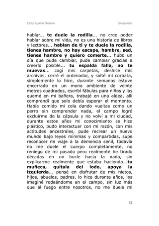 Elbio Aparisi Nielsen                     Tempestad



hablar... te duele la rodilla... no creo poder
hablar sobre mi vida, no es una historia de libros
y lectores... hablan de ti y te duele la rodilla,
tienes hambre, no hay escape, hambre, sed,
tienes hambre y quiero comerte... hubo un
día que pude cambiar, pude cambiar gracias a
creerlo posible... tu espalda falla, no te
muevas... cogí mis carpetas, deshice mis
archivos, cerré el ordenador, y solté mi corbata,
simplemente lo hice, durante semanas estuve
encerrado en un mono ambiente de veinte
metros cuadrados, escribí fábulas para niños y las
quemé en mi bañera, trabajé en una aldea, allí
comprendí que solo debía esperar el momento.
Había comido mi cola dando vueltas como un
perro sin comprender nada, el campo logró
excluirme de la cápsula y no volví a mi ciudad,
durante estos años mi conocimiento se hizo
plástico, pudo interactuar con mi razón, con mis
actitudes ancestrales, pude recrear un nuevo
mundo bajo leyes mínimas y compartidas, supe
reconocer mi viaje a la demencia senil, todavía
no me duele el cuerpo completamente, no
reniego de mi pasado pero realmente he tirado
décadas en un bucle hacia la nada, sin
explicarme realmente que estaba haciendo...tu
muñeca,       quítala  del    lodo,   apoya     la
izquierda... pensé en disfrutar de mis nietos,
hijos, abuelos, padres, lo hice durante años, los
imaginé rodeándome en el campo, sin luz más
que el fuego entre nosotros, no me duele mi


                                                 52
 