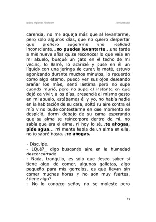 Elbio Aparisi Nielsen                       Tempestad



carencia, no me aqueja más que al levantarme,
pero solo algunos días, que no quiero despertar
que     prefiero      sugerirme     una     realidad
inconsciente...no puedes levantarte...una tarde
a mis nueve años quise reconocer lo que veía en
mi abuelo, busqué un gato en el techo de mi
vecino, lo llamé, lo acaricié y puse en él un
líquido con una jeringa de curar, lo maté, estuvo
agonizando durante muchos minutos, lo recuerdo
como algo eterno, puedo ver sus ojos deseando
arañar los míos, sentí lástima pero no supe
cuando murió, pero no supe el instante en que
dejó de vivir, a los días, presencié el mismo gesto
en mi abuelo, estábamos él y yo, no había nadie
en la habitación de su casa, soltó su aire contra el
mío y no pude contestarme en que momento se
despidió, dormí debajo de su cama esperando
que su alma se reincorpore dentro de mí, no
sabía que era el alma, ni hoy lo sé...te ahogas,
pide agua... mi mente habla de un alma en ella,
no lo sabré hasta...te ahogas.

- Disculpe.
- ¿Qué?_ digo buscando aire en la humedad
desconcertado.
- Nada, tranquilo, es solo que deseo saber si
tiene algo de comer, algunas galletas, algo
pequeño para mis gemelos, es que llevan sin
comer muchas horas y no son muy fuertes,
¿tiene algo?
- No lo conozco señor, no se moleste pero


                                                   53
 