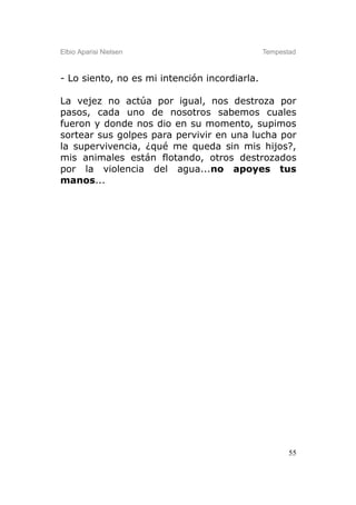 Elbio Aparisi Nielsen                          Tempestad



- Lo siento, no es mi intención incordiarla.

La vejez no actúa por igual, nos destroza por
pasos, cada uno de nosotros sabemos cuales
fueron y donde nos dio en su momento, supimos
sortear sus golpes para pervivir en una lucha por
la supervivencia, ¿qué me queda sin mis hijos?,
mis animales están flotando, otros destrozados
por la violencia del agua...no apoyes tus
manos...




                                                      55
 