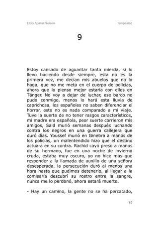 Elbio Aparisi Nielsen                     Tempestad




                        9



Estoy cansado de aguantar tanta mierda, si lo
llevo haciendo desde siempre, esta no es la
primera vez, me decían mis abuelos que no lo
haga, que no me meta en el cuerpo de policías,
ahora que lo pienso mejor estaría con ellos en
Tánger. No voy a dejar de luchar, ese barco no
pudo conmigo, menos lo hará esta lluvia de
caprichosa, los españoles no saben diferenciar el
horror, esto no es nada comparado a mi viaje.
Tuve la suerte de no tener rasgos característicos,
mi madre era española, peor suerte corrieron mis
amigos, Said murió semanas después luchando
contra los negros en una guerra callejera que
duró días. Youssef murió en Ginebra a manos de
los policías, un malentendido hizo que el destino
actuara en su contra. Rachid cayó preso a manos
de su hermano, fue en una noche de invierno
cruda, estaba muy oscuro, yo no hice más que
responder a la llamada de auxilio de una señora
desesperada, la persecución duró al menos una
hora hasta que pudimos detenerlo, al llegar a la
comisaría descubrí su rostro entre la sangre,
nunca me lo perdonó, ahora estará muerto.

- Hay un camino, la gente no se ha percatado,

                                                 57
 