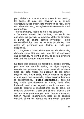 Elbio Aparisi Nielsen                     Tempestad



pero debemos ir uno a uno y reunirnos dentro,
los tubos de aire nos llevarán a la primer
estructura luego subir será mucho más fácil, pero
no deben vernos._ le sugiero amistosamente a mi
compañero.
- Ve tu primero, luego iré yo y me seguirán.
- Debemos invertir las camisas, nos verán los
escudos, las gorras, lo lamento, deberán tirarlas,
a partir de ahora somos invisibles._ digo
convenciéndolos que es lo más prudente, hay
miles de personas que darían su vida por
seguirnos.
- Lo seguiré a unos cinco metros de distancia,
chequeé cada diez metros._ me dice el que cree
que comanda, no confía en mí, no será la primera
vez que me sucede, debo salvarme.

La tapa del asiento es rebatible, puedo abrirla,
por aquí no pasarán todos, es algo angosta,
calculo que persona que pesen más de ochenta
kilos por este hueco no pasarán de eso estoy
seguro. Miro hacia atrás, efectivamente me sigue
el que cree que comanda, estoy acostumbrado a
la desconfianza... putos españoles... pero no
hay nadie que destroce mi moral, llevo años
luchando contra los prejuicios, nadie me cree que
cuando arresto a malhechores en la calle, en
muchas ocasiones creen que es una broma o un
secuestro orquestado por una banda marroquí,
tienen mucha imaginación, pero es la bendita
verdad, al oír mi acento no me creen que soy


                                                 58
 
