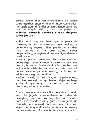 Elbio Aparisi Nielsen                     Tempestad



policía. Llevo años convenciéndome de hablar
como español, gritar y mirar el fútbol como ellos,
me duele que mi familia se avergüence de mi, no
soy de ningún sitio y eso me perturba...
mátalos, cierra la puerta y que se ahoguen
todos juntos...

- Por aquí, alguien tiene que ocuparse de
controlar, es que no caben personas anchas, es
un tubo muy angosto, diles que hay otra salida
más    grande     en    la   otra  punta,   debes
despistarlos._ le sugiero al que me sigue detrás a
centímetros.
- Yo no pienso quedarme, ¡tú!, ven aquí, no
debes dejar pasar a ninguna persona más ancha
que yo, ¡mírame! ¿entiendes?, diles que hay una
salida más adelante, en la otra punta, que allí
podrán escapar perfectamente._ habla con un
adolescente algo confundido.
- ¿Qué haces?, lo hará bien, no te preocupes._
me dice buscando mi aprobación, dejo que haga
y diga lo que venga a su mente, no es mi
problema, se lo he advertido.

Nunca tuve miedo a los sitios pequeños, cuando
era niño jugada a esconderme en tubos de
desagües, esos era más pequeños aún, pasaba
horas escuchando tiros y gritos de mujeres sin
consuelo, era normal para mí, era mi rincón
seguro, sabía que allí nadie podría encontrarme y
menos matarme. Así una tarde escuché morir a


                                                 59
 