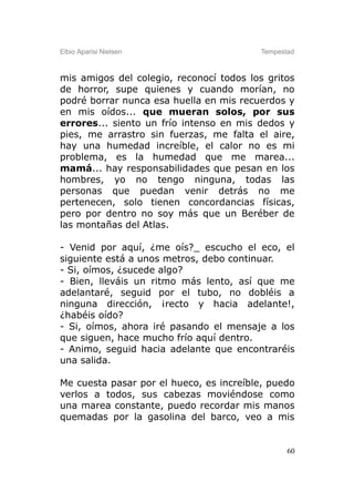 Elbio Aparisi Nielsen                    Tempestad



mis amigos del colegio, reconocí todos los gritos
de horror, supe quienes y cuando morían, no
podré borrar nunca esa huella en mis recuerdos y
en mis oídos... que mueran solos, por sus
errores... siento un frío intenso en mis dedos y
pies, me arrastro sin fuerzas, me falta el aire,
hay una humedad increíble, el calor no es mi
problema, es la humedad que me marea...
mamá... hay responsabilidades que pesan en los
hombres, yo no tengo ninguna, todas las
personas que puedan venir detrás no me
pertenecen, solo tienen concordancias físicas,
pero por dentro no soy más que un Beréber de
las montañas del Atlas.

- Venid por aquí, ¿me oís?_ escucho el eco, el
siguiente está a unos metros, debo continuar.
- Si, oímos, ¿sucede algo?
- Bien, lleváis un ritmo más lento, así que me
adelantaré, seguid por el tubo, no dobléis a
ninguna dirección, ¡recto y hacia adelante!,
¿habéis oído?
- Si, oímos, ahora iré pasando el mensaje a los
que siguen, hace mucho frío aquí dentro.
- Animo, seguid hacia adelante que encontraréis
una salida.

Me cuesta pasar por el hueco, es increíble, puedo
verlos a todos, sus cabezas moviéndose como
una marea constante, puedo recordar mis manos
quemadas por la gasolina del barco, veo a mis


                                                60
 