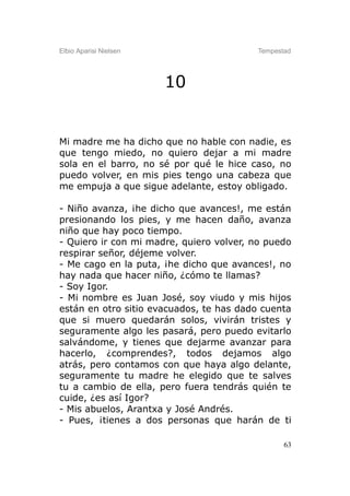 Elbio Aparisi Nielsen                    Tempestad




                        10


Mi madre me ha dicho que no hable con nadie, es
que tengo miedo, no quiero dejar a mi madre
sola en el barro, no sé por qué le hice caso, no
puedo volver, en mis pies tengo una cabeza que
me empuja a que sigue adelante, estoy obligado.

- Niño avanza, ¡he dicho que avances!, me están
presionando los pies, y me hacen daño, avanza
niño que hay poco tiempo.
- Quiero ir con mi madre, quiero volver, no puedo
respirar señor, déjeme volver.
- Me cago en la puta, ¡he dicho que avances!, no
hay nada que hacer niño, ¿cómo te llamas?
- Soy Igor.
- Mi nombre es Juan José, soy viudo y mis hijos
están en otro sitio evacuados, te has dado cuenta
que si muero quedarán solos, vivirán tristes y
seguramente algo les pasará, pero puedo evitarlo
salvándome, y tienes que dejarme avanzar para
hacerlo, ¿comprendes?, todos dejamos algo
atrás, pero contamos con que haya algo delante,
seguramente tu madre he elegido que te salves
tu a cambio de ella, pero fuera tendrás quién te
cuide, ¿es así Igor?
- Mis abuelos, Arantxa y José Andrés.
- Pues, ¡tienes a dos personas que harán de ti

                                                63
 