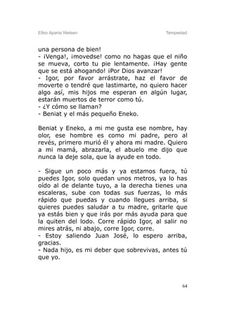 Elbio Aparisi Nielsen                     Tempestad



una persona de bien!
- ¡Venga!, ¡movedse! como no hagas que el niño
se mueva, corto tu pie lentamente. ¡Hay gente
que se está ahogando! ¡Por Dios avanzar!
- Igor, por favor arrástrate, haz el favor de
moverte o tendré que lastimarte, no quiero hacer
algo así, mis hijos me esperan en algún lugar,
estarán muertos de terror como tú.
- ¿Y cómo se llaman?
- Beniat y el más pequeño Eneko.

Beniat y Eneko, a mi me gusta ese nombre, hay
olor, ese hombre es como mi padre, pero al
revés, primero murió él y ahora mi madre. Quiero
a mi mamá, abrazarla, el abuelo me dijo que
nunca la deje sola, que la ayude en todo.

- Sigue un poco más y ya estamos fuera, tú
puedes Igor, solo quedan unos metros, ya lo has
oído al de delante tuyo, a la derecha tienes una
escaleras, sube con todas sus fuerzas, lo más
rápido que puedas y cuando llegues arriba, si
quieres puedes saludar a tu madre, gritarle que
ya estás bien y que irás por más ayuda para que
la quiten del lodo. Corre rápido Igor, al salir no
mires atrás, ni abajo, corre Igor, corre.
- Estoy saliendo Juan José, lo espero arriba,
gracias.
- Nada hijo, es mi deber que sobrevivas, antes tú
que yo.



                                                 64
 