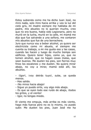 Elbio Aparisi Nielsen                     Tempestad



Estoy subiendo como me ha dicho Juan José, no
miro nada, solo miro hacia arriba y veo la luz del
cielo gris, mi madre siempre me hablaba de mi
padre, mis abuelos no lo querían mucho, creo
que no era bueno, había sido Legionario, pero no
murió en la lucha, murió en la calle, mi mamá me
dijo que fue salvando a una señora, me contaron
mis abuelos que fue de una borrachera.
Juro que nunca voy a beber alcohol, yo quiero ser
electricista como mi abuelo, el siempre me
cuenta su trabajo, a mi me gusta eso y las casas,
cuando las hacen y luego de mucho tiempo son
edificios. Quiero tener hijos, como yo, que no
tomen alcohol, que no hagan cosas malas, que
sean buenos. Me duelen los pies, son fierros muy
finos los escalones y me duelen. No quiero mirar
abajo, no voy a mirar, mamá está allí, los
abuelos.

- ¡Igor!, ¡voy detrás tuyo!, sube, ya queda
menos.
- Has salido.
- ¡No mires hacia abajo!
- Sigue yo puedo oirte, voy algo más abajo.
- Es que se oyen todo ese ruido de abajo, ¡todos
los gritos, y el viento!
- Igor, no tengas miedo.

El viento me empuja, más arriba es más viento,
hago más fuerza pero no es lo mismo, no puedo
subir. Me duelen los pies, Juan José me ha


                                                 65
 