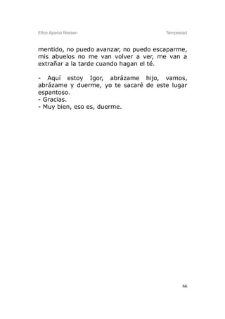 Elbio Aparisi Nielsen                  Tempestad



mentido, no puedo avanzar, no puedo escaparme,
mis abuelos no me van volver a ver, me van a
extrañar a la tarde cuando hagan el té.

- Aquí estoy Igor, abrázame hijo, vamos,
abrázame y duerme, yo te sacaré de este lugar
espantoso.
- Gracias.
- Muy bien, eso es, duerme.




                                              66
 