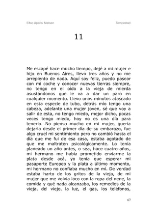 Elbio Aparisi Nielsen                    Tempestad




                        11



Me escapé hace mucho tiempo, dejé a mi mujer e
hijo en Buenos Aires, llevo tres años y no me
arrepiento de nada. Aquí soy feliz, puedo pasear
con mi coche y conocer nuevas tierras siempre,
no tengo en el oído a la vieja de mierda
asustándonos que le va a dar un paro en
cualquier momento. Llevo unos minutos atascado
en esta especie de tubo, detrás mío tengo una
cabeza, adelante una mujer joven, sé que voy a
salir de esta, no tengo miedo, mejor dicho, pocas
veces tengo miedo, hoy no es una día para
tenerlo. No pienso mucho en mi mujer, quería
dejarla desde el primer día de su embarazo, fue
algo cruel mi sentimiento pero no cambió hasta el
día que me fui de esa casa, estaba agotado de
que me maltraten psicológicamente. Lo tenía
planeado un año antes, o sea, hace cuatro años,
mi hermano me había prometido enviarme la
plata desde acá, yo tenía que esperar mi
pasaporte Europeo y la plata a último momento,
mi hermano no confiaba mucho en mí. De verdad
estaba harto de los gritos de la vieja, de mi
mujer que me volvía loco con la ropa del nene, la
comida y qué nada alcanzaba, los remedios de la
vieja, del viejo, la luz, el gas, los teléfonos,

                                                67
 