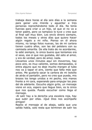 Elbio Aparisi Nielsen                     Tempestad



trabaja doce horas al día seis días a la semana
para ganar una mierda y aguantar a tres
personas reprochándome todo el día. No tenía
fuerzas para criar a un hijo, sé que el no va a
tener padre, pero yo tampoco lo tuve y creo que
al final salí muy bien. Les envío dinero siempre,
todos los meses y otros días que quiero hacer
algún regalo a mi niño. Pienso en él ahora
mismo, no tengo fotos nuevas, las de mi cartera
tienen cuatro años, son las del pelotero con su
camiseta amarilla. De ella trato de no acordarme,
la odié siempre, lo único bueno que teníamos era
el sexo, eso sí que nos gustaba, del odio al amor,
y era de verdad, pero de amor, nada.
Llevamos unos minutos aquí sin movernos, hay
poco aire, es muy caliente, somos demasiados, si
entra alguno que no deje mucho margen al tubo
nos va a tapar el aire, siento que falta más que
antes. Me gustaría sacar la cartera de mi bolsillo
de atrás el pantalón, pero no creo que pueda, mis
brazos los tengo unidos a mi pecho, mis manos
frente a mi cara, esperando para empujar los pies
del de adelante. Escucho algún grito, un mensaje
viene en eco, espero que llegue bien, es lo único
que nos queda. Puedo escuchar como llega el
mensaje.
-Al salir hay a la derecha una escalera roja, hay
que subir por ellas. ¡Qué Dios nos acompañe
amigos!
Repito el mensaje al de abajo, sabía que una
salida había, solo resta que terminen de salir los


                                                 68
 