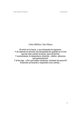 Elbio Aparisi Nielsen                               Tempestad




                        Libro Bíblico: San Mateo

       El entró en la barca, y sus discípulos le siguieron.
Y de repente se levantó una tempestad tan grande en el mar
         que las olas cubrían la barca, pero él dormía.
 Y acercándose, le despertaron diciendo: -¡Señor, sálvanos,
                       que pereceremos!
Y él les dijo: -¿Por qué estáis miedosos, hombres de poca fe?
        Entonces se levantó y respondió a los vientos...




                                                            7
 