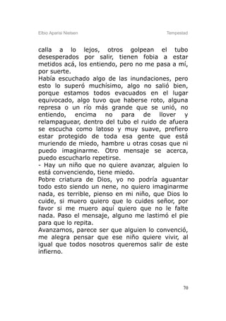 Elbio Aparisi Nielsen                    Tempestad



calla a lo lejos, otros golpean el tubo
desesperados por salir, tienen fobia a estar
metidos acá, los entiendo, pero no me pasa a mí,
por suerte.
Había escuchado algo de las inundaciones, pero
esto lo superó muchísimo, algo no salió bien,
porque estamos todos evacuados en el lugar
equivocado, algo tuvo que haberse roto, alguna
represa o un río más grande que se unió, no
entiendo, encima no para de llover y
relampaguear, dentro del tubo el ruido de afuera
se escucha como latoso y muy suave, prefiero
estar protegido de toda esa gente que está
muriendo de miedo, hambre u otras cosas que ni
puedo imaginarme. Otro mensaje se acerca,
puedo escucharlo repetirse.
- Hay un niño que no quiere avanzar, alguien lo
está convenciendo, tiene miedo.
Pobre criatura de Dios, yo no podría aguantar
todo esto siendo un nene, no quiero imaginarme
nada, es terrible, pienso en mi niño, que Dios lo
cuide, si muero quiero que lo cuides señor, por
favor si me muero aquí quiero que no le falte
nada. Paso el mensaje, alguno me lastimó el pie
para que lo repita.
Avanzamos, parece ser que alguien lo convenció,
me alegra pensar que ese niño quiere vivir, al
igual que todos nosotros queremos salir de este
infierno.




                                                70
 