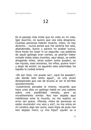 Elbio Aparisi Nielsen                      Tempestad




                        12


Es el paisaje más triste que he visto en mi vida,
Igor duerme, no quiero que vea esta desgracia.
Cuantas personas habrán muerto, miles, no hay
derecho... nunca pensé que me sentiría tan solo,
abandonado, llueve y parece no acabar nunca,
lleva horas sin cesar ni un segundo. Las palabras
de aquél geólogo eran ciertas, se podrían haber
evitado todas estas muertes, aquí abajo, se están
ahogando miles, otros suben como pueden, es
tan injusto, esos ancianos, los niños, quiero morir
y dejar de existir, no aguanto esta calamidad, ha
tapado la cuidad entera.

-Oh por Dios, ¡no puede ser!, ¿qué ha pasado?,
¿de donde sale tanta agua?_ es una joven
desesperada que cae de bruces al ver el terrible
acontecimiento.
-Justamente pensaba lo mismo, recuerdo que
hace unos días un geólogo habló en una cadena
sobre    una   posibilidad   remota,    pero   es
increíblemente similar. Nos han dejado aquí
indefensos ante la muerte, no me explico un
error tan grave. ¡Mierda, miles de personas se
están muriendo! ¿no veis y oís?, no me entra en
mi cerebro algo tan sucio, esos hijos de puta nos
han dejado morir, ¿y mis hijos? ¿quién va a

                                                  71
 